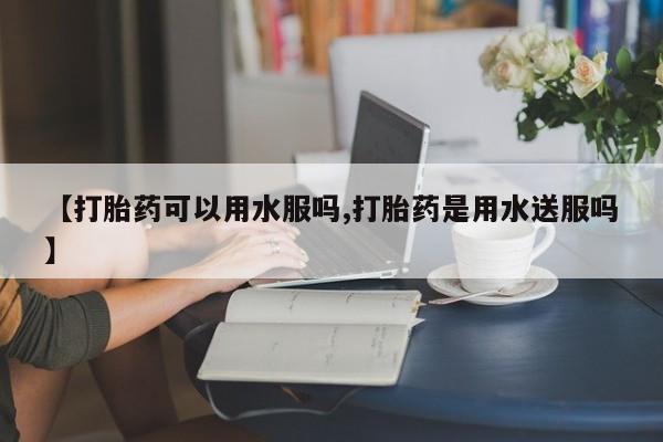 米非司酮片全国药店微信【打胎药可以用水服吗,打胎药是用水送服吗】