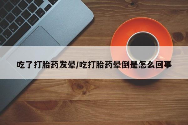 米非司酮片全国药店微信吃了打胎药发晕/吃打胎药晕倒是怎么回事