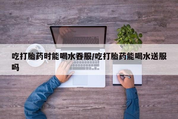 米非司酮片全国药店微信吃打胎药时能喝水吞服/吃打胎药能喝水送服吗