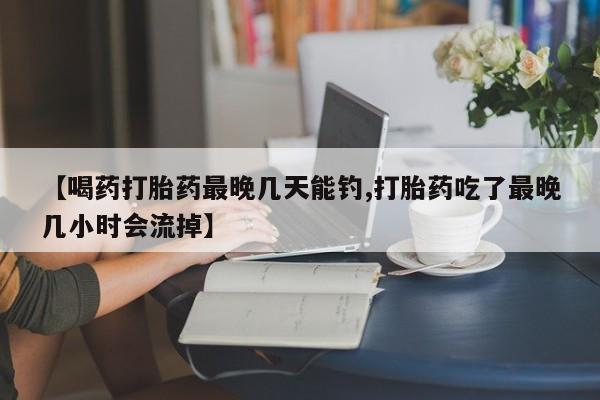 米非司酮片全国药店微信【喝药打胎药最晚几天能钓,打胎药吃了最晚几小时会流掉】