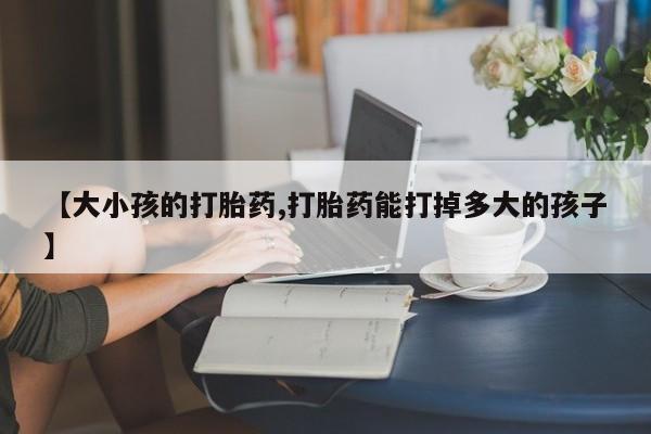 米非司酮片全国药店微信【大小孩的打胎药,打胎药能打掉多大的孩子】