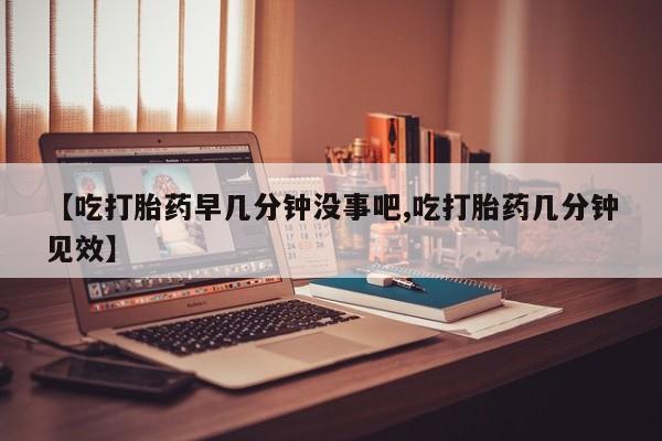 米非司酮片全国药店微信【吃打胎药早几分钟没事吧,吃打胎药几分钟见效】
