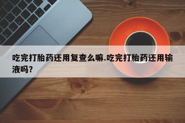 米非司酮片全国药店微信吃完打胎药还用复查么嘛.吃完打胎药还用输液吗？