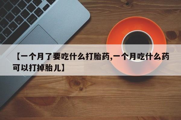 米非司酮片全国药店微信【一个月了要吃什么打胎药,一个月吃什么药可以打掉胎儿】
