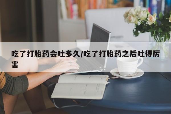 米非司酮片全国药店微信吃了打胎药会吐多久/吃了打胎药之后吐得厉害