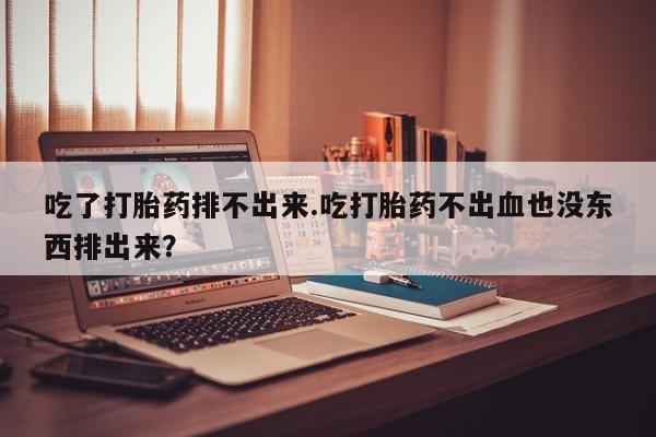 米非司酮片全国药店微信吃了打胎药排不出来.吃打胎药不出血也没东西排出来？