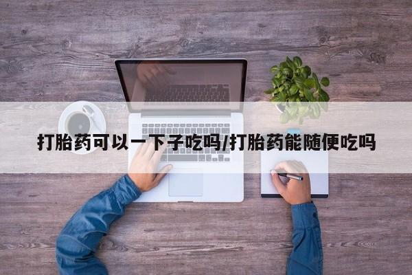 米非司酮片全国药店微信打胎药可以一下子吃吗/打胎药能随便吃吗