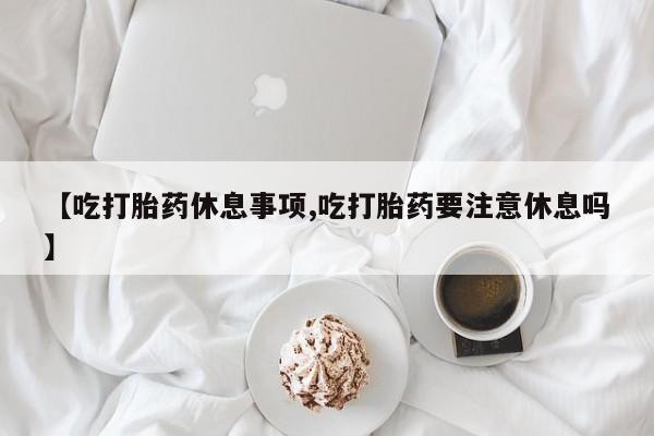 米非司酮片全国药店微信【吃打胎药休息事项,吃打胎药要注意休息吗】