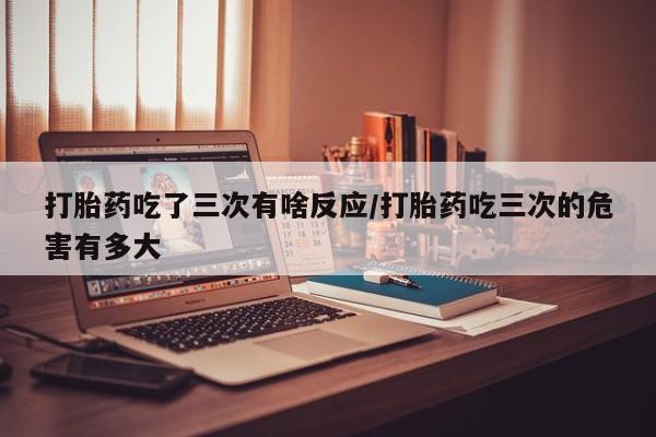 米非司酮片全国药店微信打胎药吃了三次有啥反应/打胎药吃三次的危害有多大