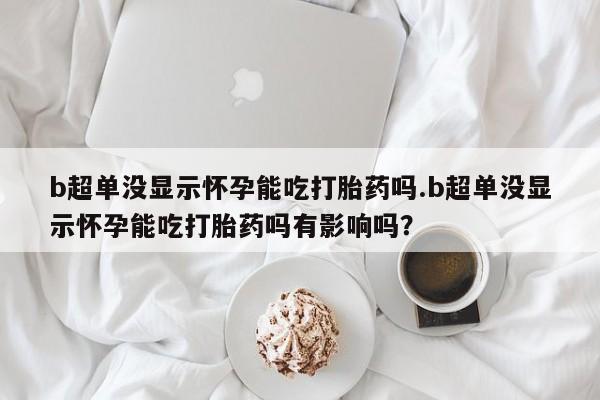 米非司酮片全国药店微信b超单没显示怀孕能吃打胎药吗.b超单没显示怀孕能吃打胎药吗有影响吗？