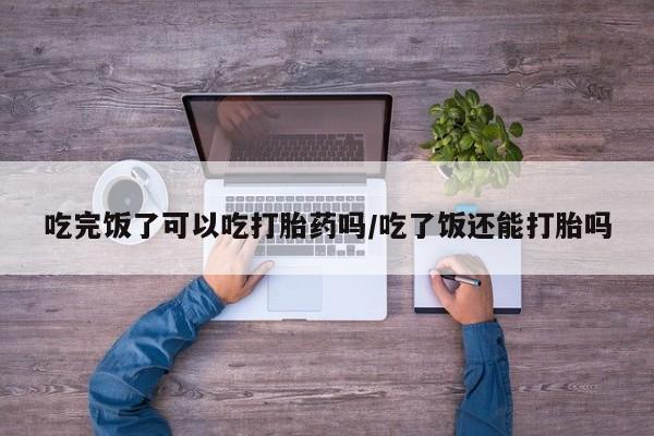 米非司酮片全国药店微信吃完饭了可以吃打胎药吗/吃了饭还能打胎吗