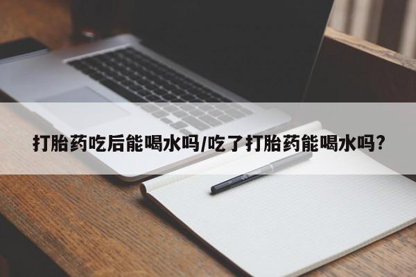 米非司酮片全国药店微信打胎药吃后能喝水吗/吃了打胎药能喝水吗?