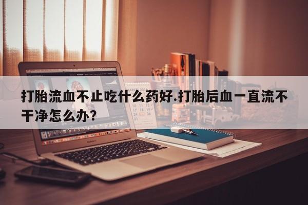 米非司酮片全国药店微信打胎流血不止吃什么药好.打胎后血一直流不干净怎么办？