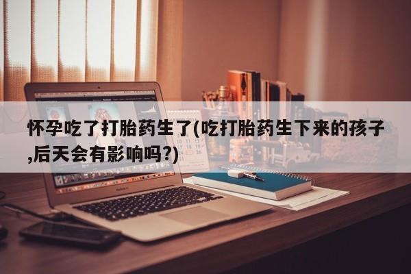 米非司酮片全国药店微信怀孕吃了打胎药生了(吃打胎药生下来的孩子,后天会有影响吗?)