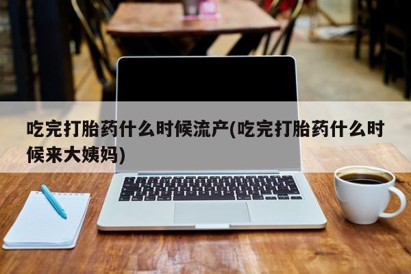 米非司酮片全国药店微信吃完打胎药什么时候流产(吃完打胎药什么时候来大姨妈)
