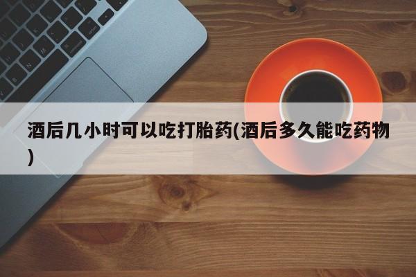 米非司酮片全国药店微信酒后几小时可以吃打胎药(酒后多久能吃药物)