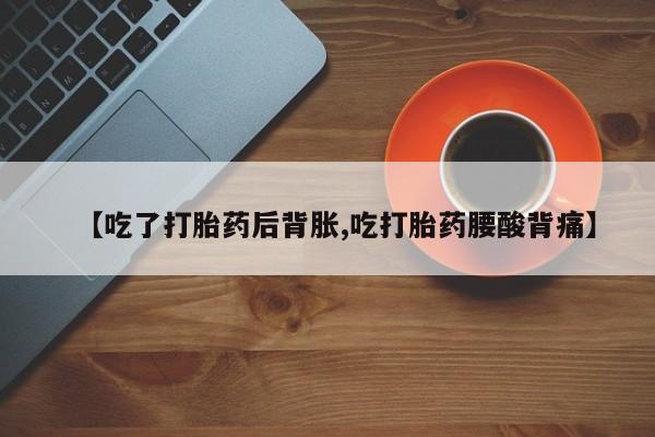 米非司酮片全国药店微信【吃了打胎药后背胀,吃打胎药腰酸背痛】