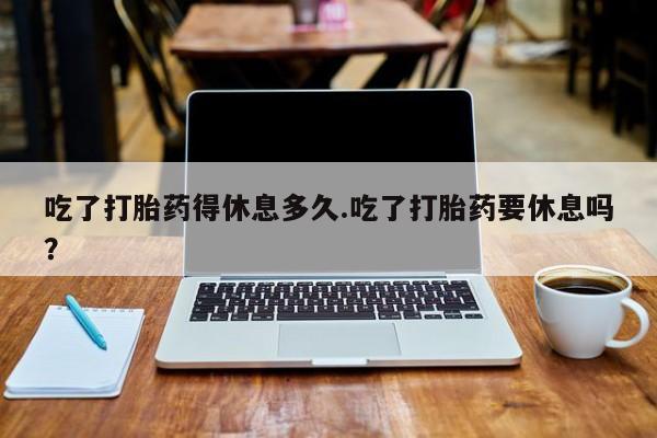 米非司酮片全国药店微信吃了打胎药得休息多久.吃了打胎药要休息吗？