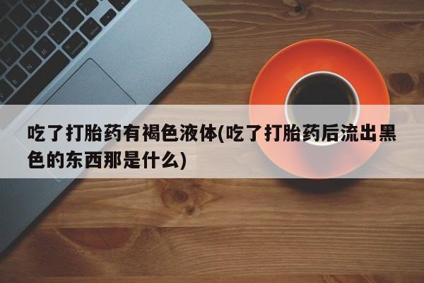 米非司酮片全国药店微信吃了打胎药有褐色液体(吃了打胎药后流出黑色的东西那是什么)