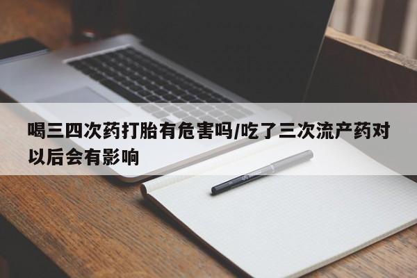 米非司酮片全国药店微信喝三四次药打胎有危害吗/吃了三次流产药对以后会有影响
