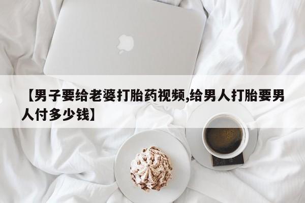 米非司酮片全国药店微信【男子要给老婆打胎药视频,给男人打胎要男人付多少钱】