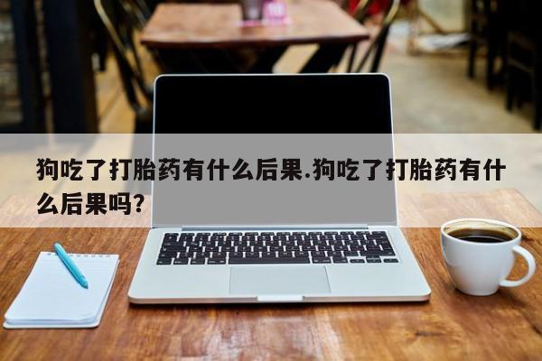 米非司酮片全国药店微信狗吃了打胎药有什么后果.狗吃了打胎药有什么后果吗？