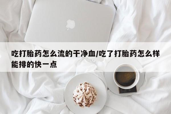 米非司酮片全国药店微信吃打胎药怎么流的干净血/吃了打胎药怎么样能排的快一点