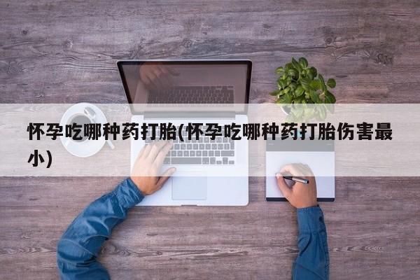 米非司酮片全国药店微信怀孕吃哪种药打胎(怀孕吃哪种药打胎伤害最小)