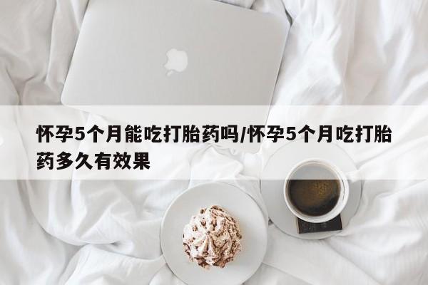 米非司酮片全国药店微信怀孕5个月能吃打胎药吗/怀孕5个月吃打胎药多久有效果