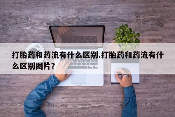 米非司酮片全国药店微信打胎药和药流有什么区别.打胎药和药流有什么区别图片？