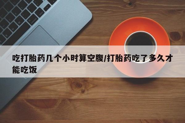 米非司酮片全国药店微信吃打胎药几个小时算空腹/打胎药吃了多久才能吃饭