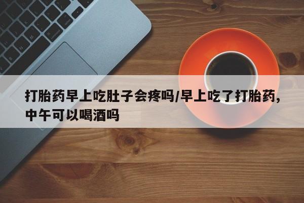 米非司酮片全国药店微信打胎药早上吃肚子会疼吗/早上吃了打胎药,中午可以喝酒吗
