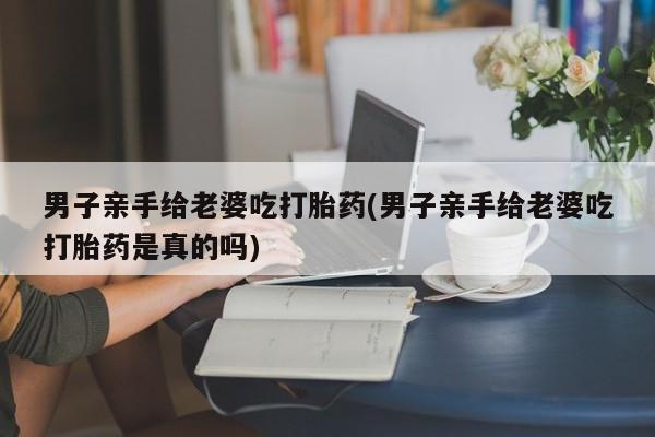米非司酮片全国药店微信男子亲手给老婆吃打胎药(男子亲手给老婆吃打胎药是真的吗)