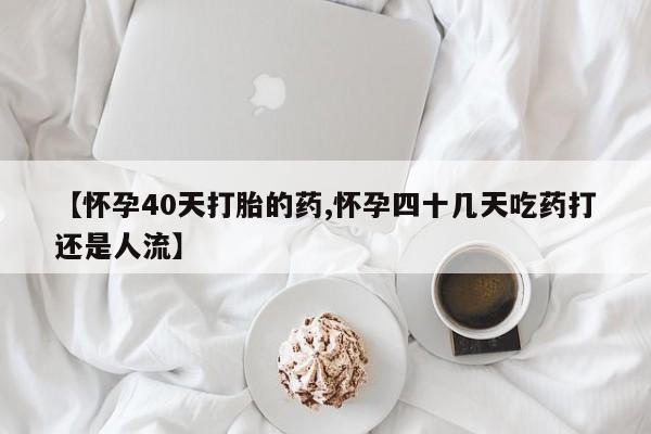 米非司酮片全国药店微信【怀孕40天打胎的药,怀孕四十几天吃药打还是人流】