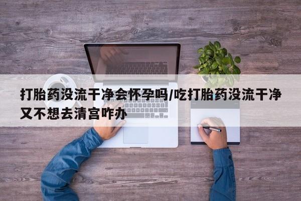 米非司酮片全国药店微信打胎药没流干净会怀孕吗/吃打胎药没流干净又不想去清宫咋办