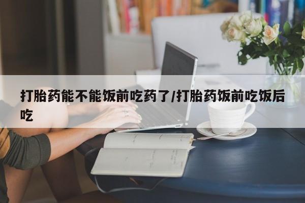 米非司酮片全国药店微信打胎药能不能饭前吃药了/打胎药饭前吃饭后吃