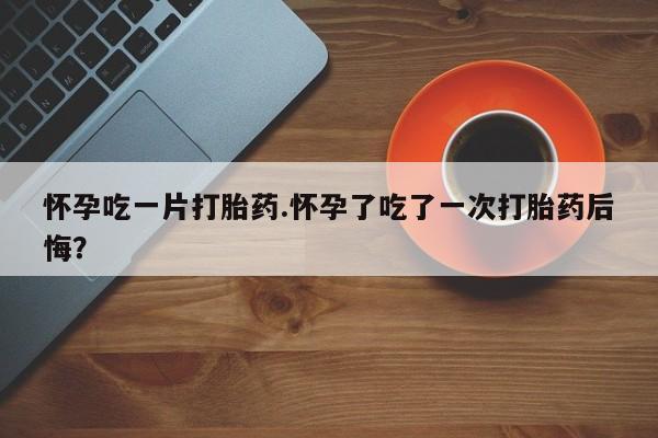 米非司酮片全国药店微信怀孕吃一片打胎药.怀孕了吃了一次打胎药后悔？