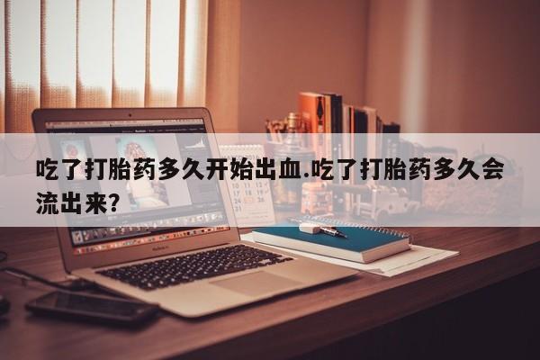 米非司酮片全国药店微信吃了打胎药多久开始出血.吃了打胎药多久会流出来？