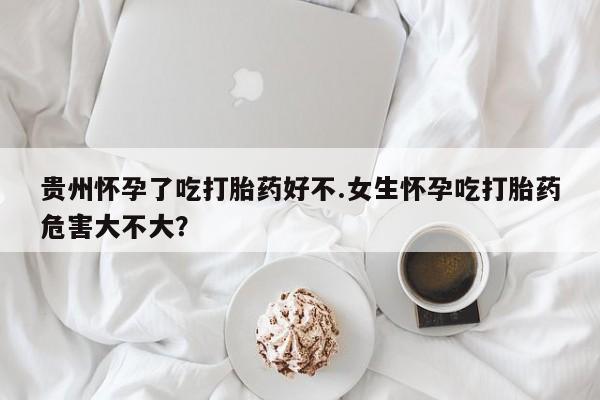 米非司酮片全国药店微信贵州怀孕了吃打胎药好不.女生怀孕吃打胎药危害大不大？
