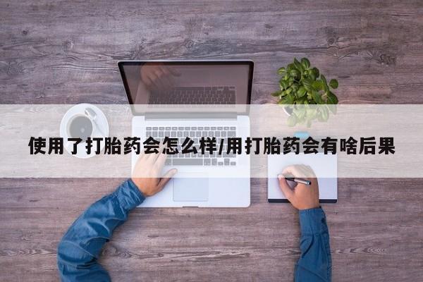 米非司酮片全国药店微信使用了打胎药会怎么样/用打胎药会有啥后果