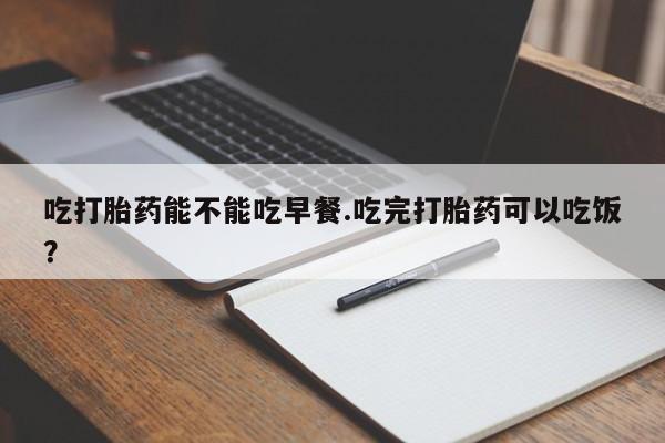 米非司酮片全国药店微信吃打胎药能不能吃早餐.吃完打胎药可以吃饭？