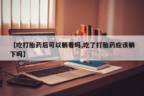 米非司酮片全国药店微信【吃打胎药后可以躺着吗,吃了打胎药应该躺下吗】