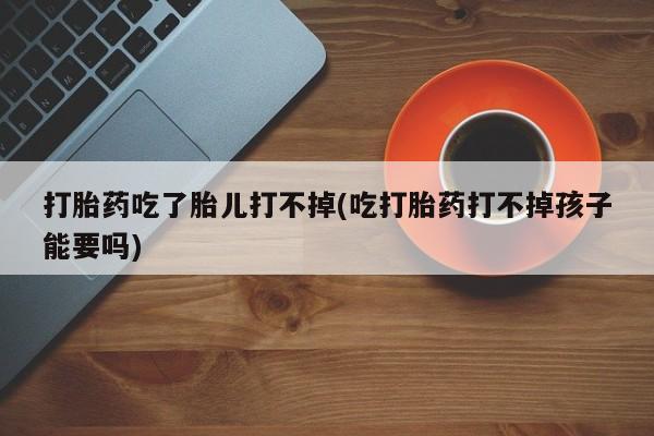 米非司酮片全国药店微信打胎药吃了胎儿打不掉(吃打胎药打不掉孩子能要吗)