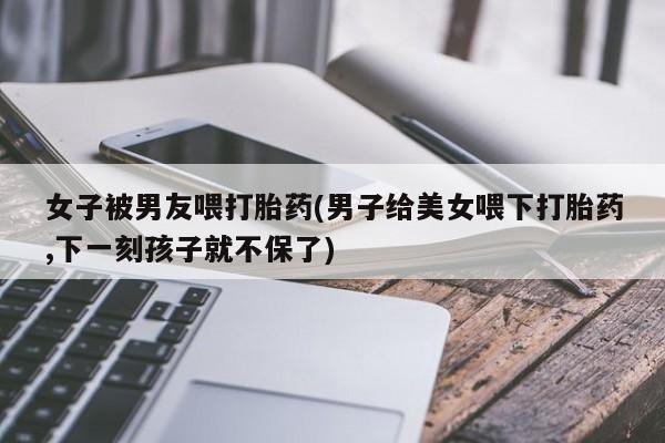 米非司酮片全国药店微信女子被男友喂打胎药(男子给美女喂下打胎药,下一刻孩子就不保了)
