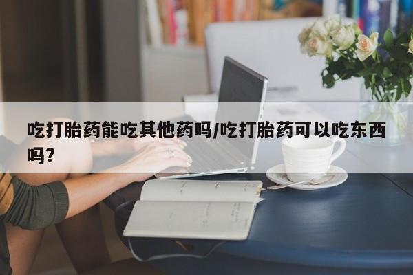 米非司酮片全国药店微信吃打胎药能吃其他药吗/吃打胎药可以吃东西吗?
