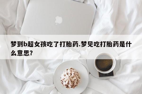 米非司酮片全国药店微信梦到b超女孩吃了打胎药.梦见吃打胎药是什么意思？