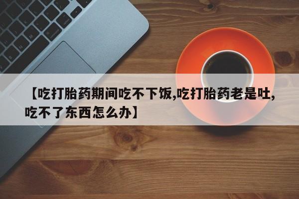 米非司酮片全国药店微信【吃打胎药期间吃不下饭,吃打胎药老是吐,吃不了东西怎么办】
