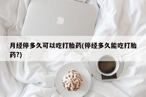 米非司酮片全国药店微信月经停多久可以吃打胎药(停经多久能吃打胎药?)