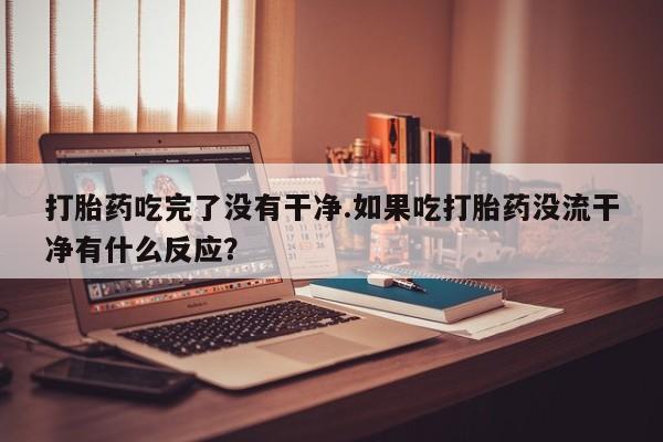 米非司酮片全国药店微信打胎药吃完了没有干净.如果吃打胎药没流干净有什么反应？