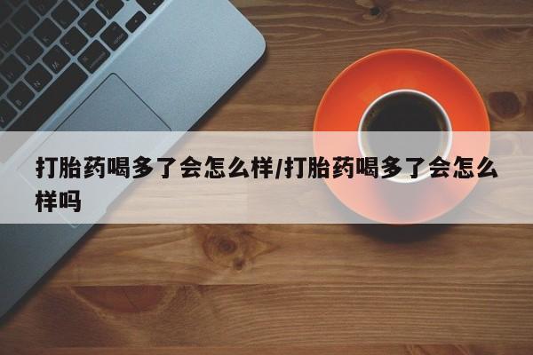 米非司酮片全国药店微信打胎药喝多了会怎么样/打胎药喝多了会怎么样吗